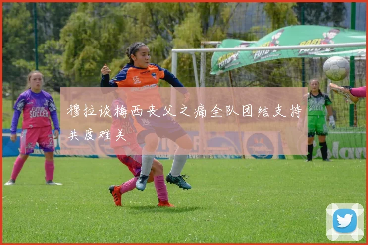 穆拉谈梅西丧父之痛全队团结支持共度难关