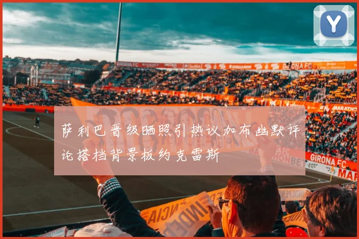 萨利巴晋级晒照引热议加布幽默评论搭档背景板约克雷斯