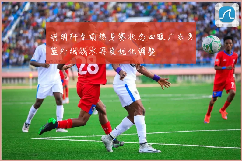 胡明轩季前热身赛状态回暖广东男篮外线战术再度优化调整