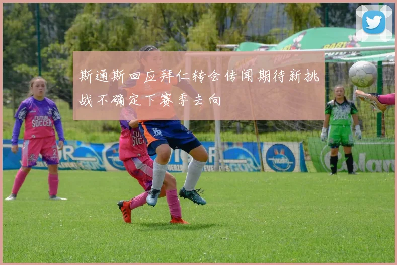 斯通斯回应拜仁转会传闻期待新挑战不确定下赛季去向