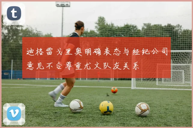 迪格雷戈里奥明确表态与经纪公司意见不合尊重尤文队友关系
