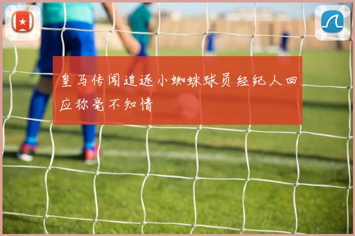 皇马传闻追逐小蜘蛛球员经纪人回应称毫不知情