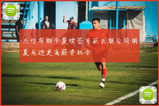 杰伦布朗今夏续签可获巨额合同明夏或迎更高薪资机会