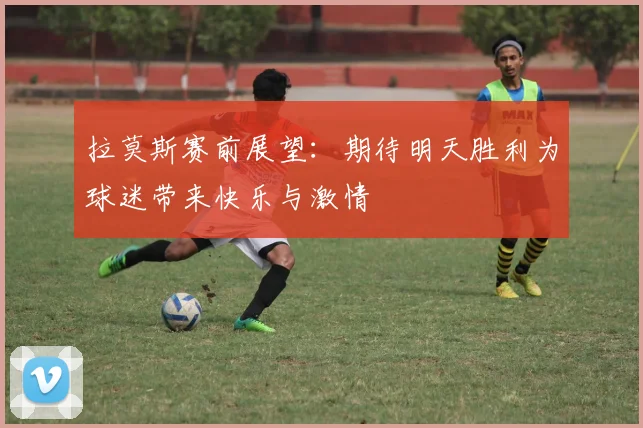 拉莫斯赛前展望：期待明天胜利为球迷带来快乐与激情