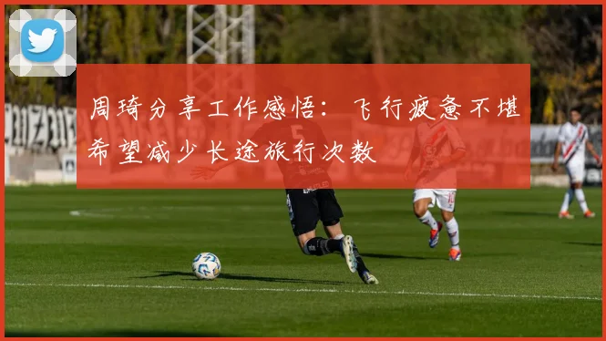 周琦分享工作感悟：飞行疲惫不堪希望减少长途旅行次数