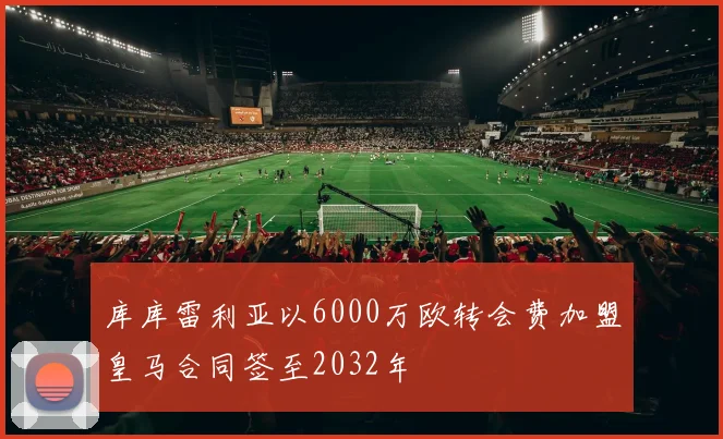 库库雷利亚以6000万欧转会费加盟皇马合同签至2032年
