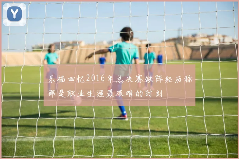 乐福回忆2016年总决赛缺阵经历称那是职业生涯最艰难的时刻