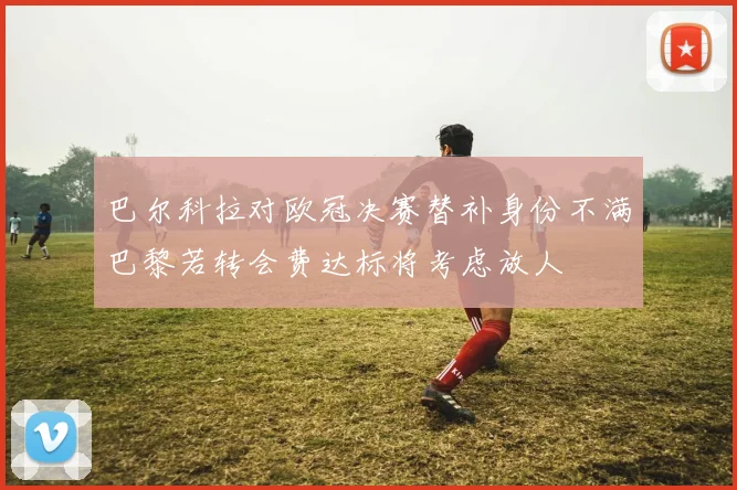 巴尔科拉对欧冠决赛替补身份不满巴黎若转会费达标将考虑放人