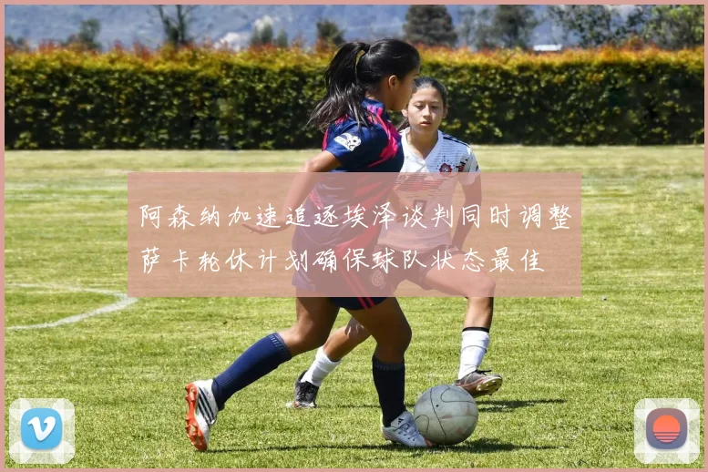 阿森纳加速追逐埃泽谈判同时调整萨卡轮休计划确保球队状态最佳