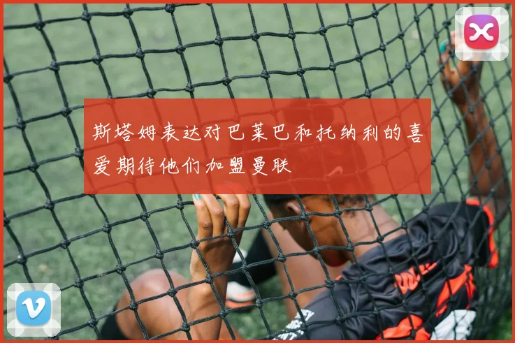 斯塔姆表达对巴莱巴和托纳利的喜爱期待他们加盟曼联