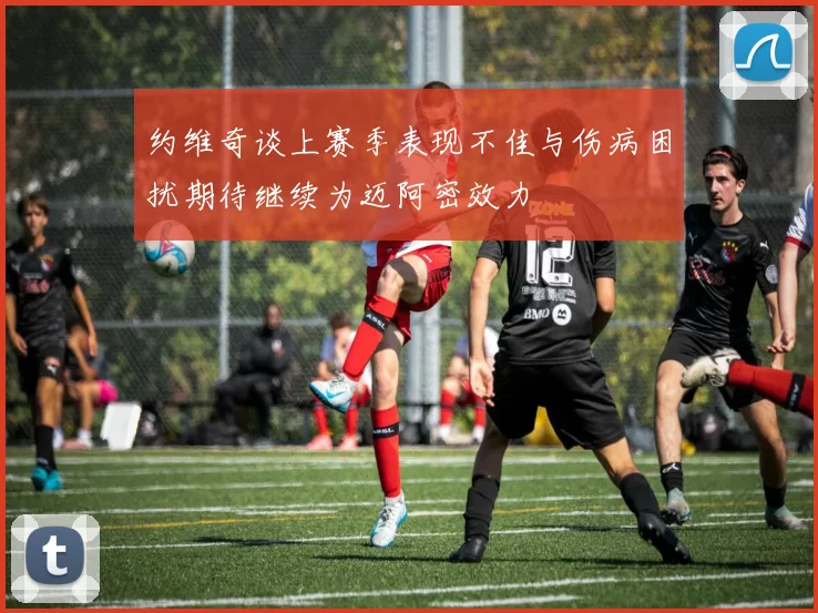 约维奇谈上赛季表现不佳与伤病困扰期待继续为迈阿密效力