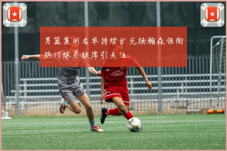 男篮集训名单持续扩充杨瀚森领衔热门球员缺席引关注