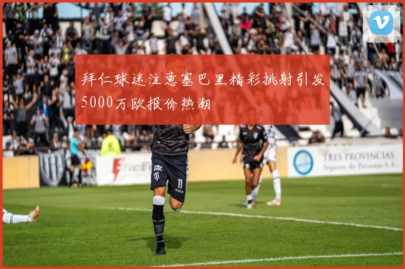 拜仁球迷注意塞巴里精彩挑射引发5000万欧报价热潮