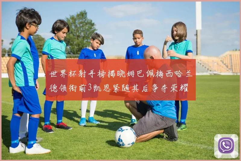 世界杯射手榜揭晓姆巴佩梅西哈兰德领衔前3凯恩紧随其后争夺荣耀