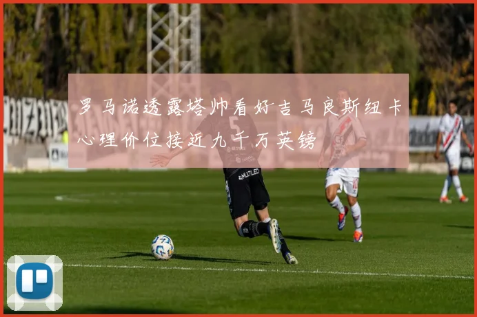 罗马诺透露塔帅看好吉马良斯纽卡心理价位接近九千万英镑