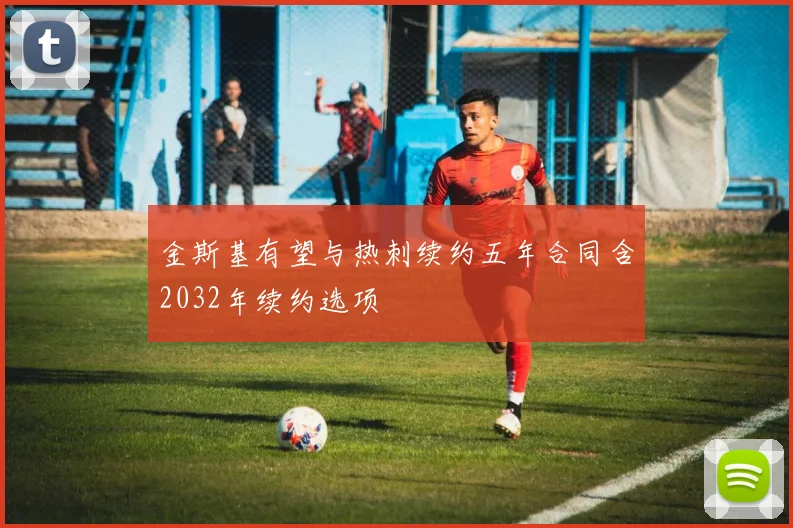 金斯基有望与热刺续约五年合同含2032年续约选项