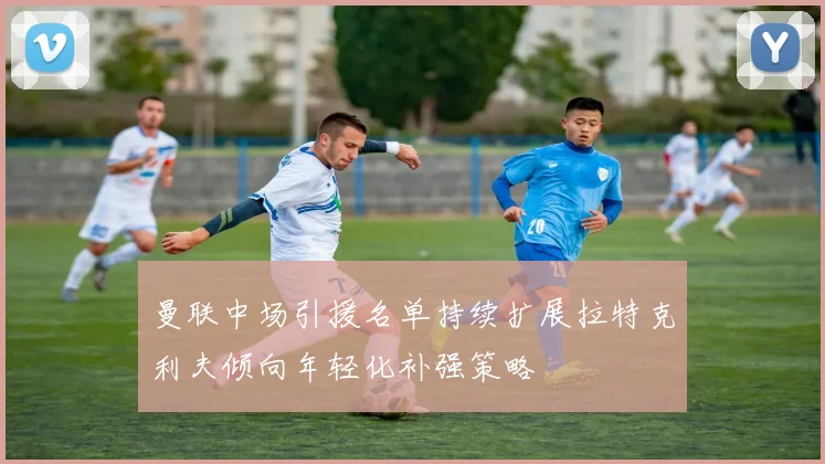 曼联中场引援名单持续扩展拉特克利夫倾向年轻化补强策略