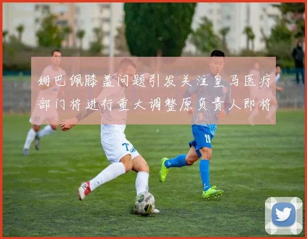姆巴佩膝盖问题引发关注皇马医疗部门将进行重大调整原负责人即将离任