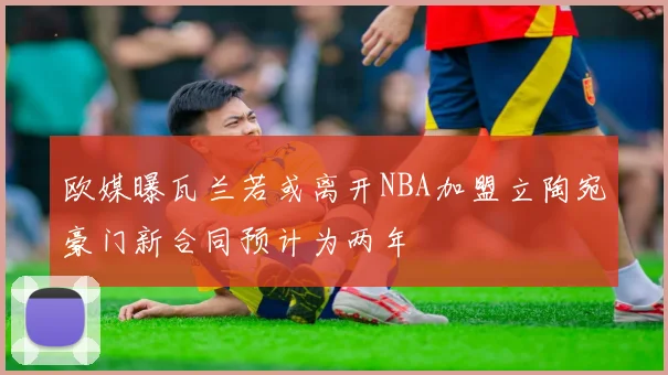 欧媒曝瓦兰若或离开NBA加盟立陶宛豪门新合同预计为两年