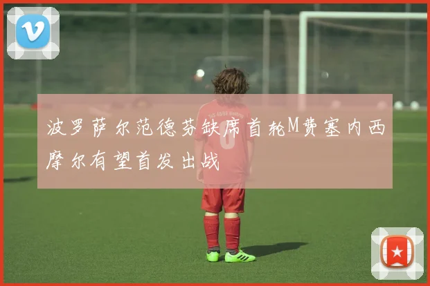 波罗萨尔范德芬缺席首轮M费塞内西摩尔有望首发出战